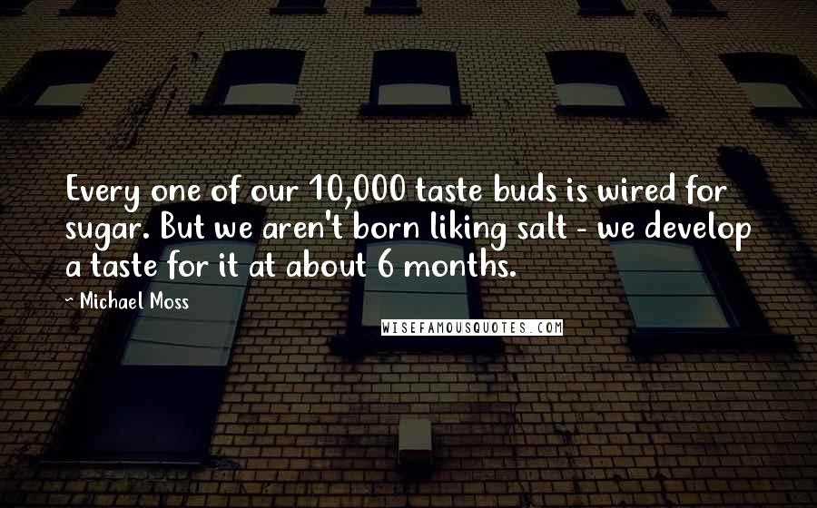 Michael Moss Quotes: Every one of our 10,000 taste buds is wired for sugar. But we aren't born liking salt - we develop a taste for it at about 6 months.