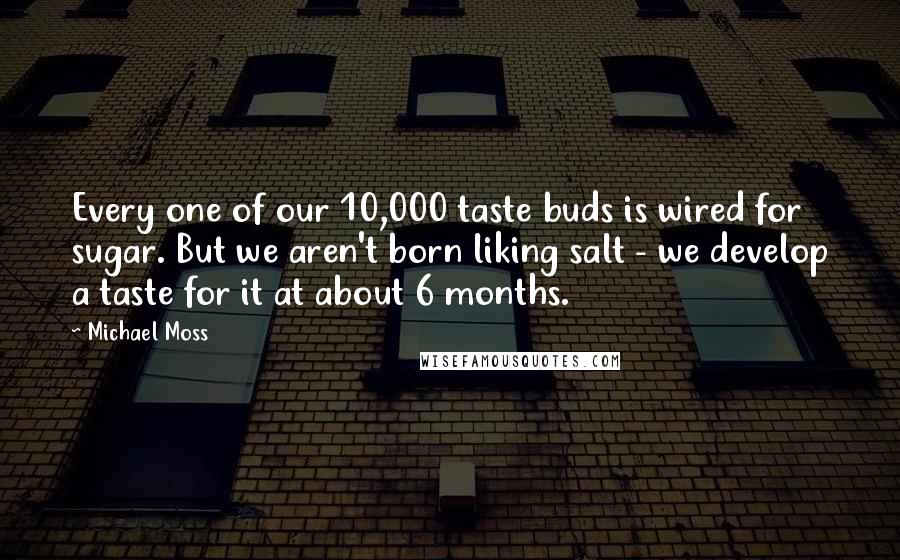 Michael Moss Quotes: Every one of our 10,000 taste buds is wired for sugar. But we aren't born liking salt - we develop a taste for it at about 6 months.