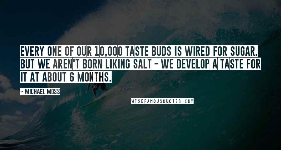 Michael Moss Quotes: Every one of our 10,000 taste buds is wired for sugar. But we aren't born liking salt - we develop a taste for it at about 6 months.