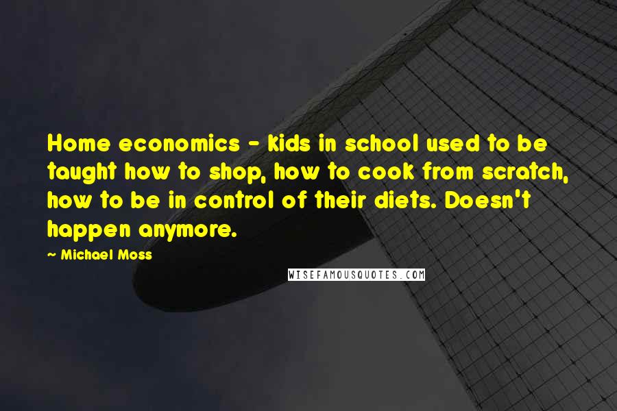 Michael Moss Quotes: Home economics - kids in school used to be taught how to shop, how to cook from scratch, how to be in control of their diets. Doesn't happen anymore.