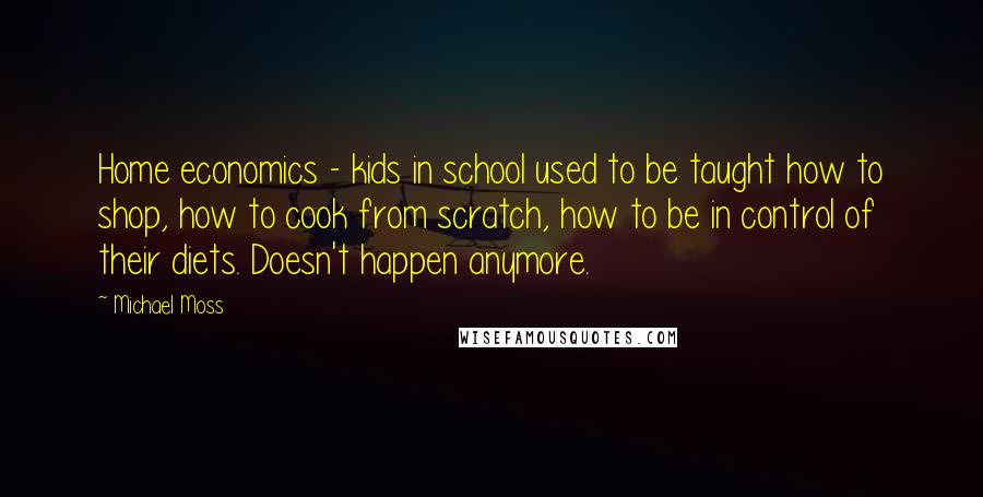 Michael Moss Quotes: Home economics - kids in school used to be taught how to shop, how to cook from scratch, how to be in control of their diets. Doesn't happen anymore.