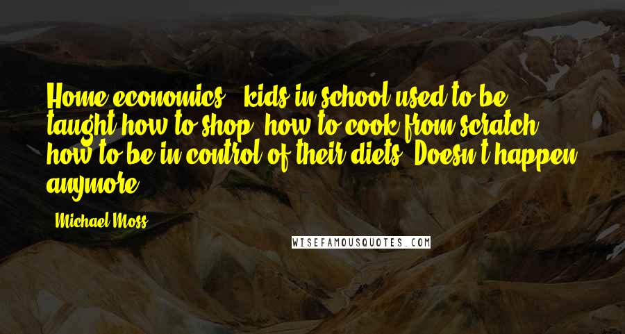 Michael Moss Quotes: Home economics - kids in school used to be taught how to shop, how to cook from scratch, how to be in control of their diets. Doesn't happen anymore.