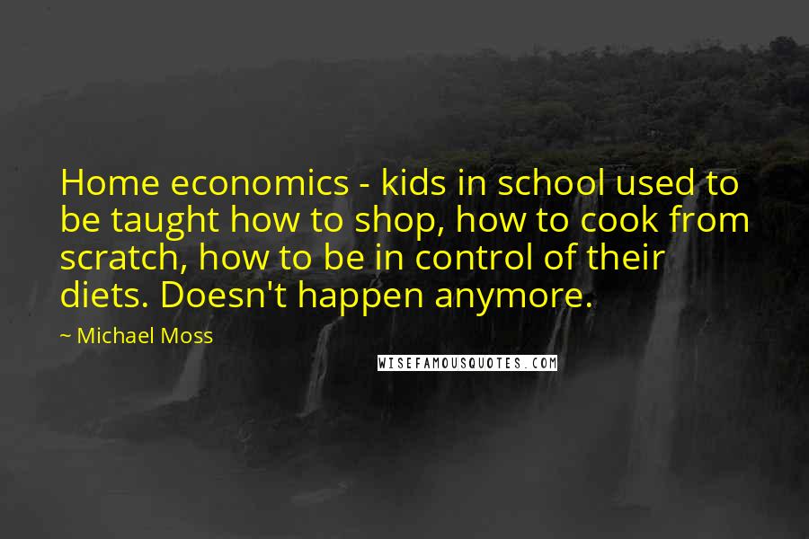 Michael Moss Quotes: Home economics - kids in school used to be taught how to shop, how to cook from scratch, how to be in control of their diets. Doesn't happen anymore.