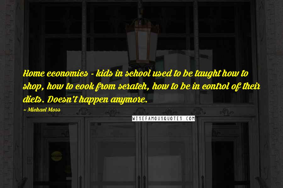 Michael Moss Quotes: Home economics - kids in school used to be taught how to shop, how to cook from scratch, how to be in control of their diets. Doesn't happen anymore.