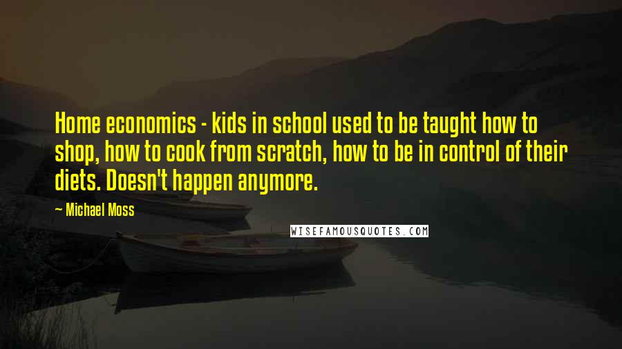 Michael Moss Quotes: Home economics - kids in school used to be taught how to shop, how to cook from scratch, how to be in control of their diets. Doesn't happen anymore.