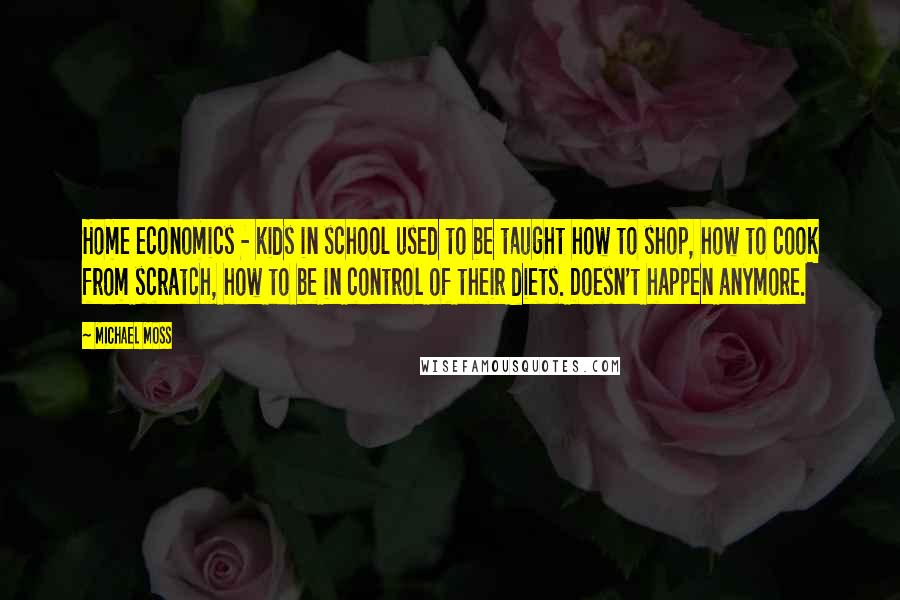 Michael Moss Quotes: Home economics - kids in school used to be taught how to shop, how to cook from scratch, how to be in control of their diets. Doesn't happen anymore.