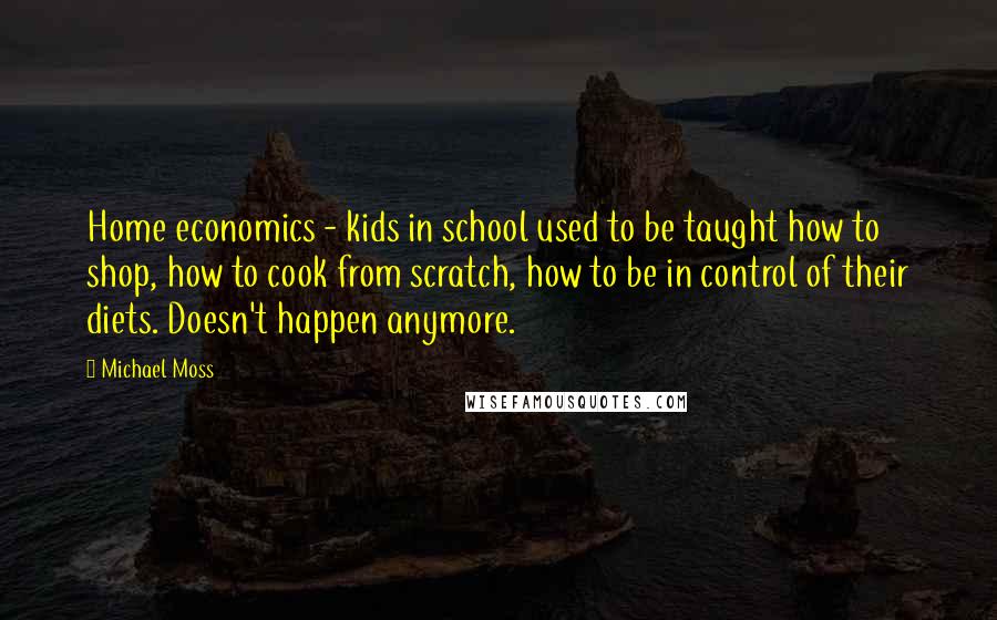 Michael Moss Quotes: Home economics - kids in school used to be taught how to shop, how to cook from scratch, how to be in control of their diets. Doesn't happen anymore.