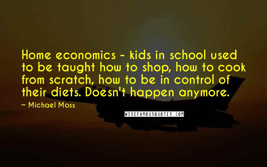 Michael Moss Quotes: Home economics - kids in school used to be taught how to shop, how to cook from scratch, how to be in control of their diets. Doesn't happen anymore.
