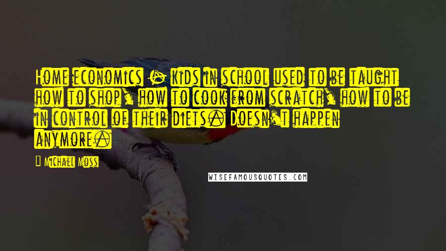 Michael Moss Quotes: Home economics - kids in school used to be taught how to shop, how to cook from scratch, how to be in control of their diets. Doesn't happen anymore.