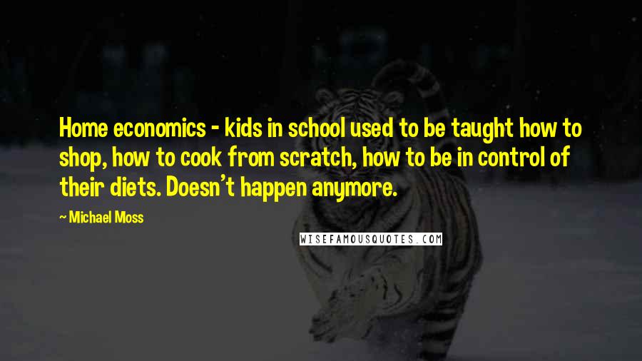 Michael Moss Quotes: Home economics - kids in school used to be taught how to shop, how to cook from scratch, how to be in control of their diets. Doesn't happen anymore.