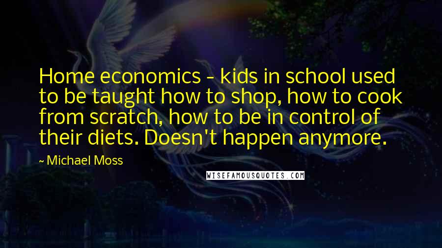 Michael Moss Quotes: Home economics - kids in school used to be taught how to shop, how to cook from scratch, how to be in control of their diets. Doesn't happen anymore.