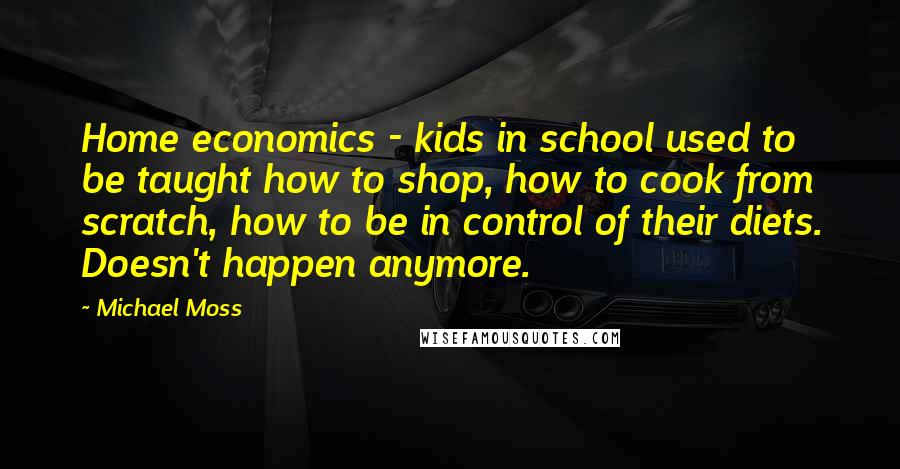 Michael Moss Quotes: Home economics - kids in school used to be taught how to shop, how to cook from scratch, how to be in control of their diets. Doesn't happen anymore.