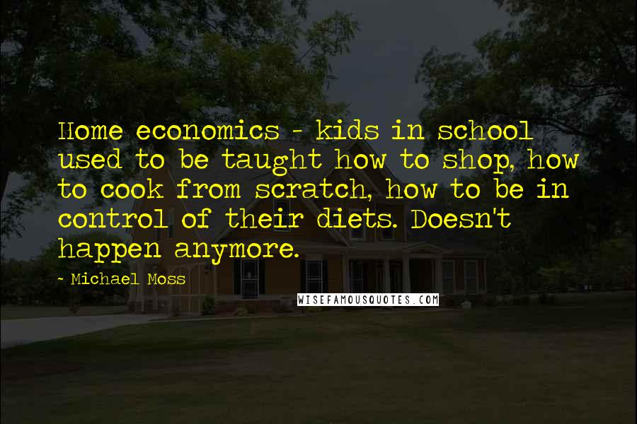 Michael Moss Quotes: Home economics - kids in school used to be taught how to shop, how to cook from scratch, how to be in control of their diets. Doesn't happen anymore.