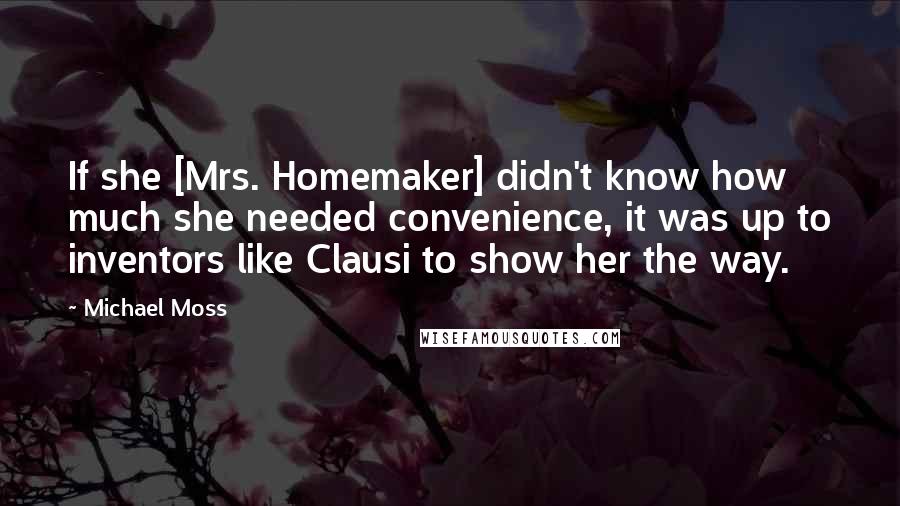 Michael Moss Quotes: If she [Mrs. Homemaker] didn't know how much she needed convenience, it was up to inventors like Clausi to show her the way.