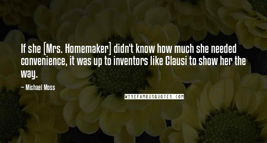 Michael Moss Quotes: If she [Mrs. Homemaker] didn't know how much she needed convenience, it was up to inventors like Clausi to show her the way.