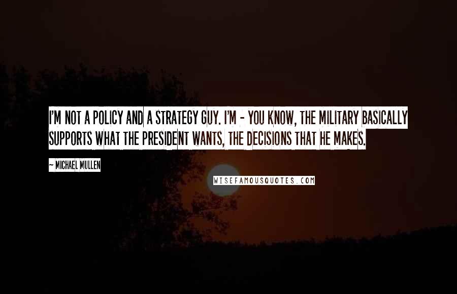 Michael Mullen Quotes: I'm not a policy and a strategy guy. I'm - you know, the military basically supports what the president wants, the decisions that he makes.