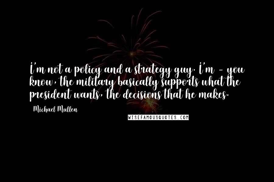 Michael Mullen Quotes: I'm not a policy and a strategy guy. I'm - you know, the military basically supports what the president wants, the decisions that he makes.