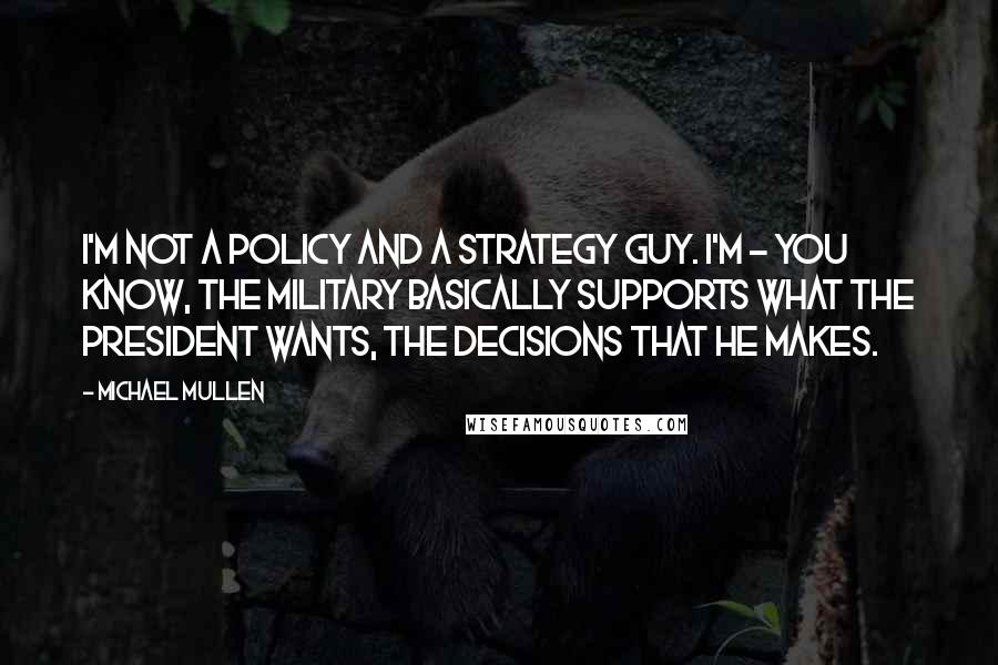 Michael Mullen Quotes: I'm not a policy and a strategy guy. I'm - you know, the military basically supports what the president wants, the decisions that he makes.