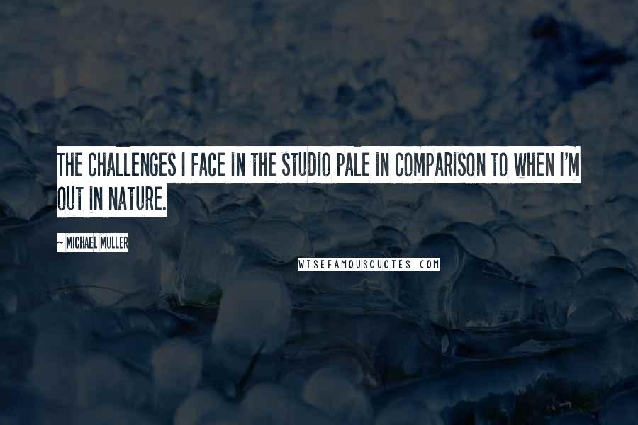 Michael Muller Quotes: The challenges I face in the studio pale in comparison to when I'm out in nature.