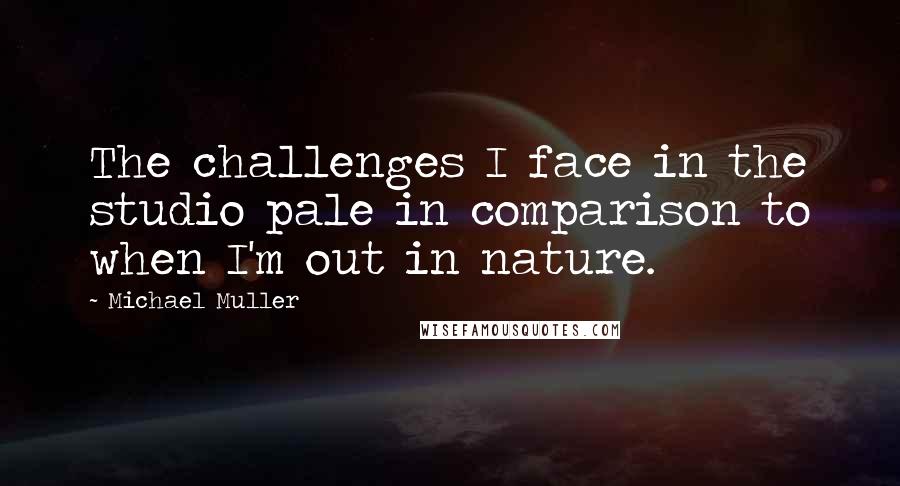 Michael Muller Quotes: The challenges I face in the studio pale in comparison to when I'm out in nature.