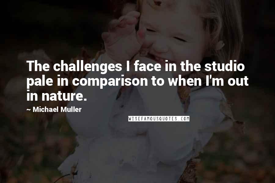 Michael Muller Quotes: The challenges I face in the studio pale in comparison to when I'm out in nature.