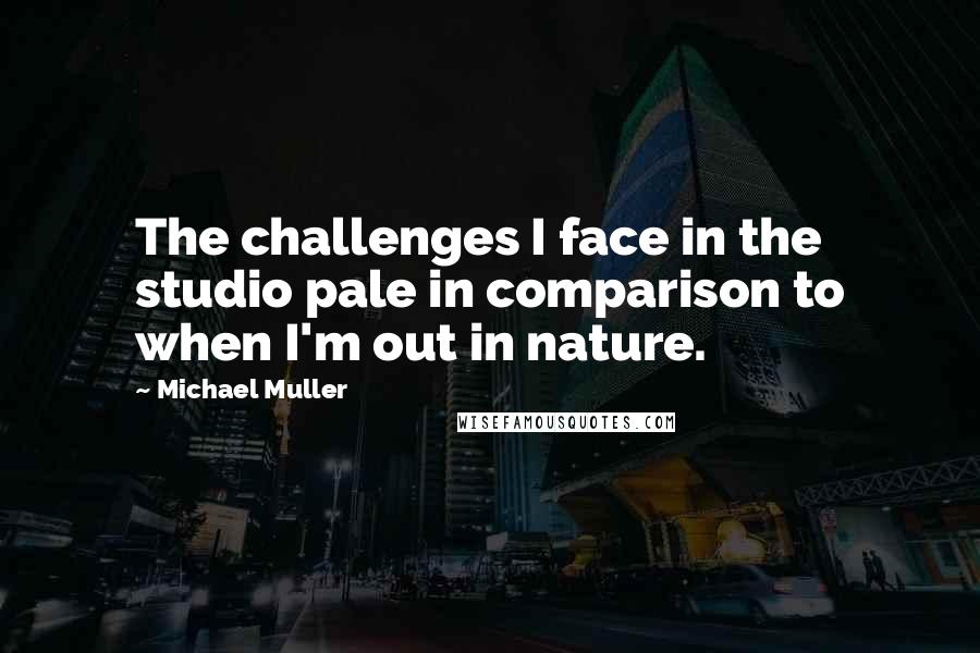 Michael Muller Quotes: The challenges I face in the studio pale in comparison to when I'm out in nature.