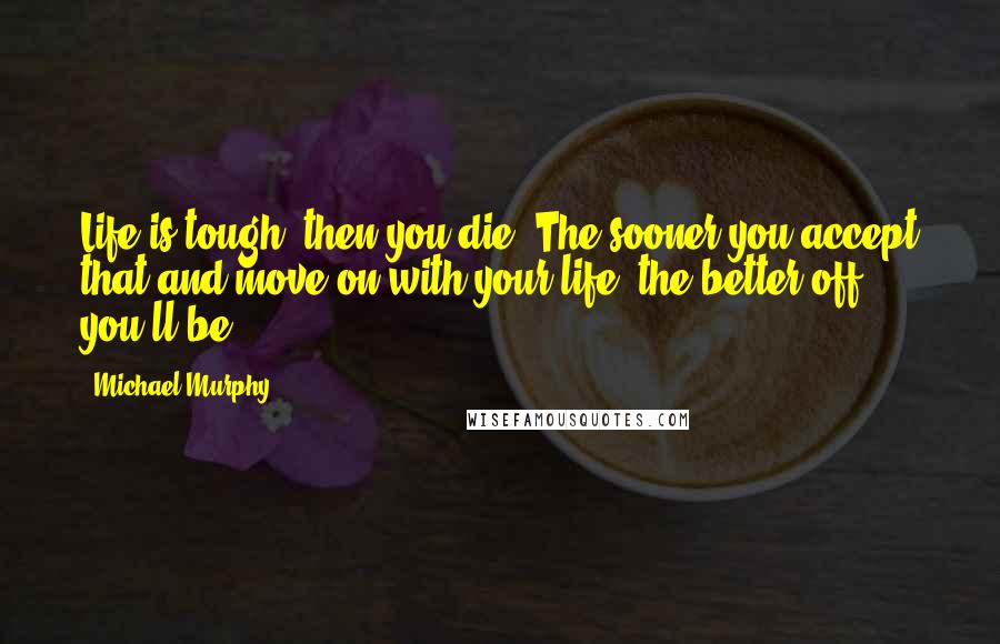 Michael Murphy Quotes: Life is tough, then you die. The sooner you accept that and move on with your life, the better off you'll be.