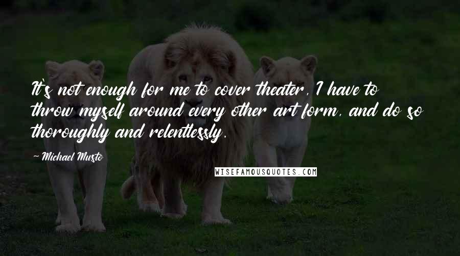 Michael Musto Quotes: It's not enough for me to cover theater, I have to throw myself around every other art form, and do so thoroughly and relentlessly.