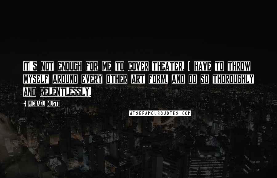 Michael Musto Quotes: It's not enough for me to cover theater, I have to throw myself around every other art form, and do so thoroughly and relentlessly.