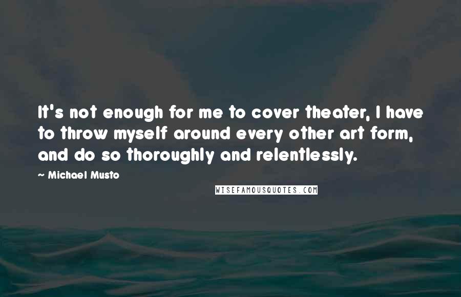 Michael Musto Quotes: It's not enough for me to cover theater, I have to throw myself around every other art form, and do so thoroughly and relentlessly.