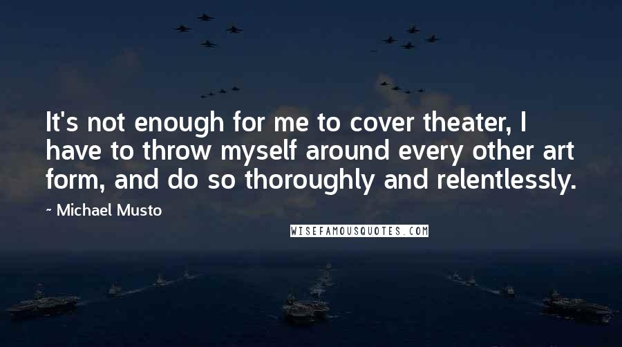 Michael Musto Quotes: It's not enough for me to cover theater, I have to throw myself around every other art form, and do so thoroughly and relentlessly.