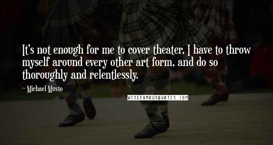 Michael Musto Quotes: It's not enough for me to cover theater, I have to throw myself around every other art form, and do so thoroughly and relentlessly.