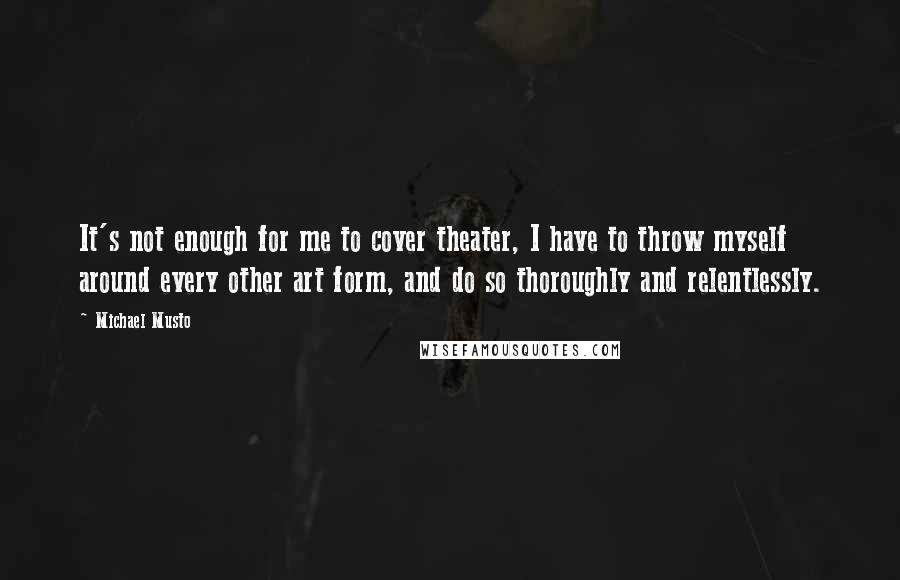 Michael Musto Quotes: It's not enough for me to cover theater, I have to throw myself around every other art form, and do so thoroughly and relentlessly.