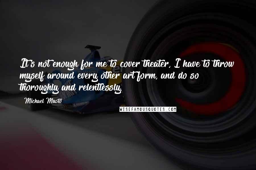 Michael Musto Quotes: It's not enough for me to cover theater, I have to throw myself around every other art form, and do so thoroughly and relentlessly.