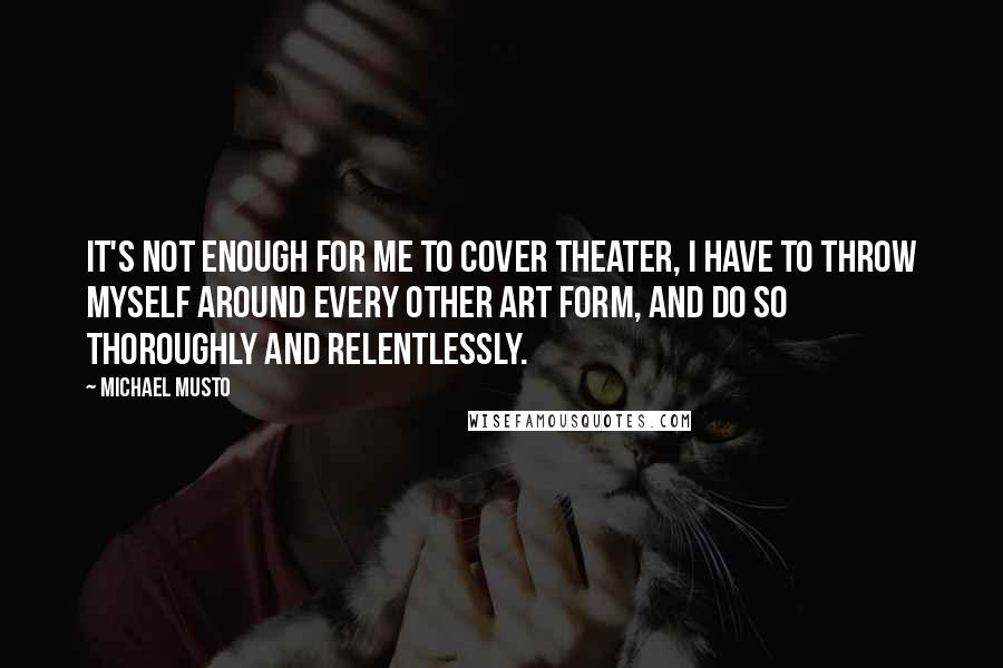 Michael Musto Quotes: It's not enough for me to cover theater, I have to throw myself around every other art form, and do so thoroughly and relentlessly.