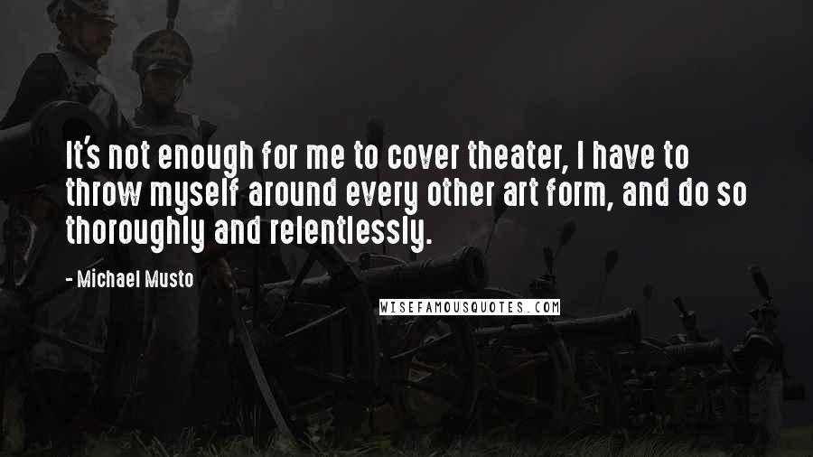 Michael Musto Quotes: It's not enough for me to cover theater, I have to throw myself around every other art form, and do so thoroughly and relentlessly.