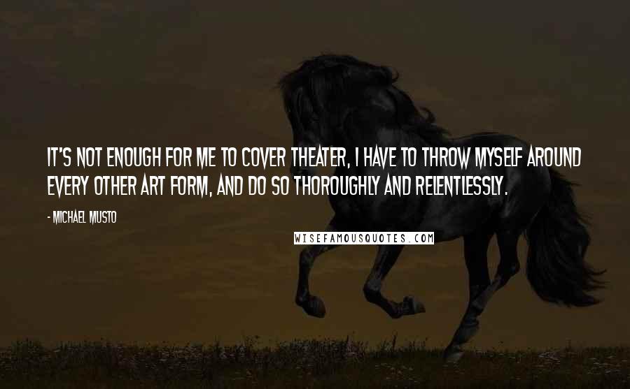 Michael Musto Quotes: It's not enough for me to cover theater, I have to throw myself around every other art form, and do so thoroughly and relentlessly.