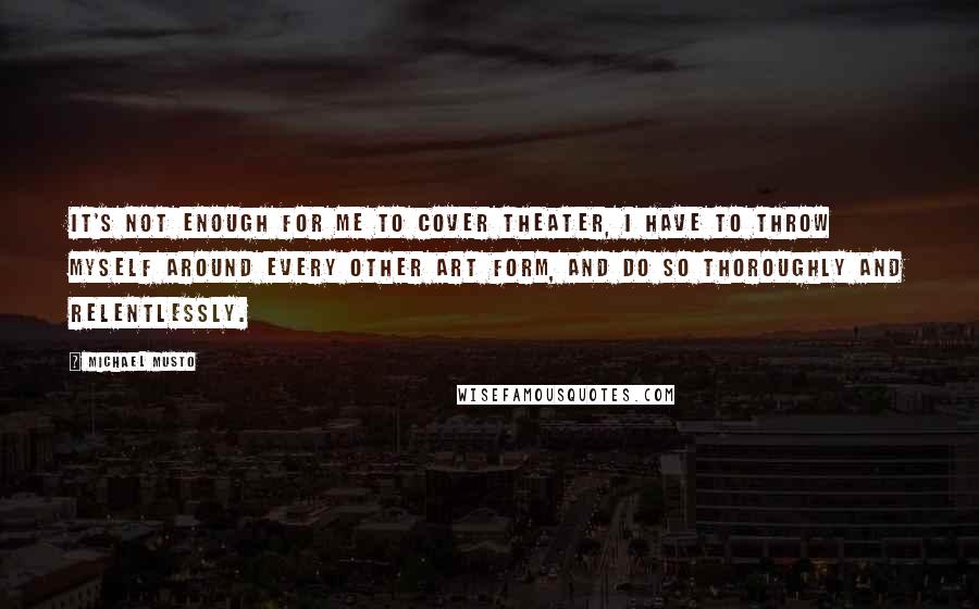 Michael Musto Quotes: It's not enough for me to cover theater, I have to throw myself around every other art form, and do so thoroughly and relentlessly.