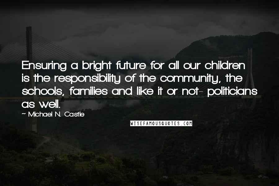 Michael N. Castle Quotes: Ensuring a bright future for all our children is the responsibility of the community, the schools, families and like it or not- politicians as well.