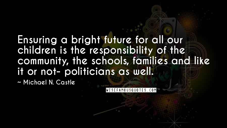 Michael N. Castle Quotes: Ensuring a bright future for all our children is the responsibility of the community, the schools, families and like it or not- politicians as well.