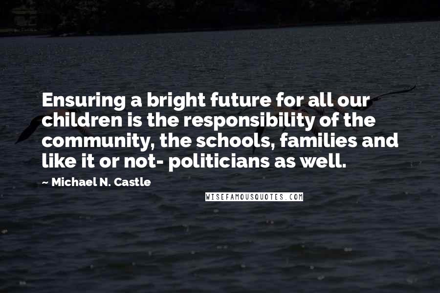 Michael N. Castle Quotes: Ensuring a bright future for all our children is the responsibility of the community, the schools, families and like it or not- politicians as well.