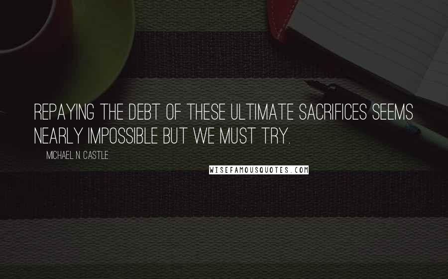 Michael N. Castle Quotes: Repaying the debt of these ultimate sacrifices seems nearly impossible but we must try.