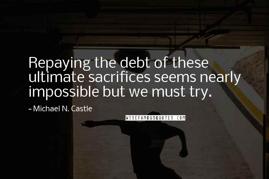 Michael N. Castle Quotes: Repaying the debt of these ultimate sacrifices seems nearly impossible but we must try.