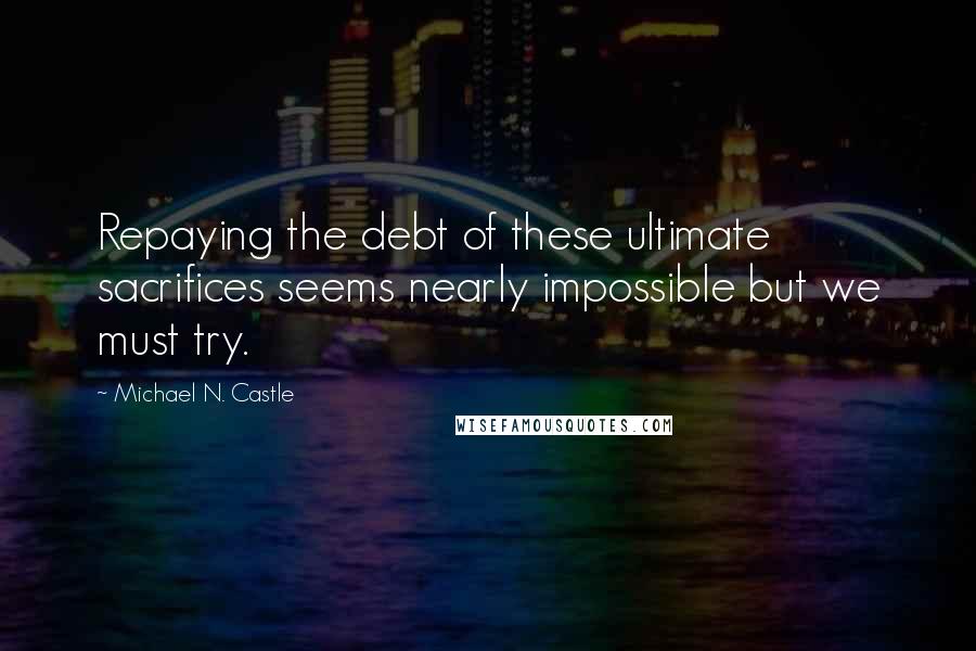 Michael N. Castle Quotes: Repaying the debt of these ultimate sacrifices seems nearly impossible but we must try.