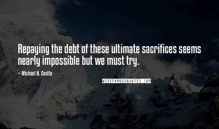 Michael N. Castle Quotes: Repaying the debt of these ultimate sacrifices seems nearly impossible but we must try.