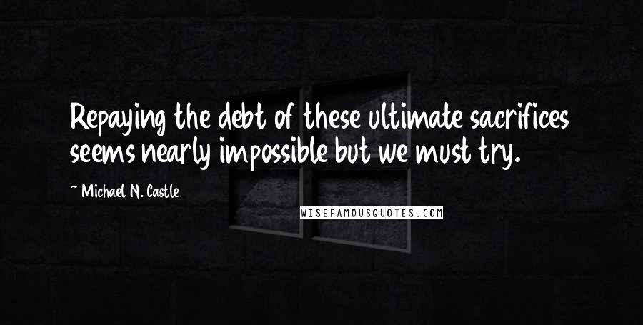 Michael N. Castle Quotes: Repaying the debt of these ultimate sacrifices seems nearly impossible but we must try.