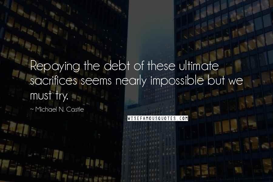 Michael N. Castle Quotes: Repaying the debt of these ultimate sacrifices seems nearly impossible but we must try.