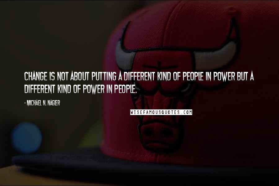Michael N. Nagler Quotes: Change is not about putting a different kind of people in power but a different kind of power in people.