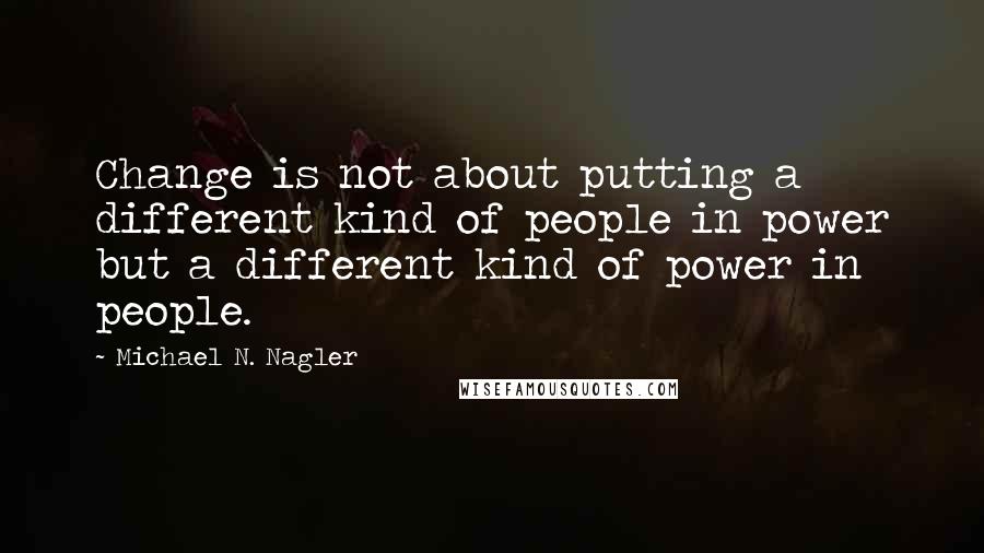 Michael N. Nagler Quotes: Change is not about putting a different kind of people in power but a different kind of power in people.