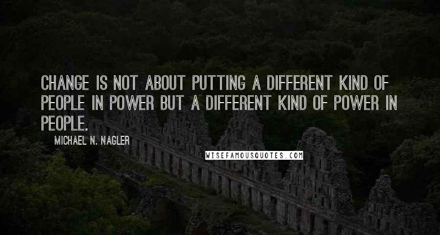 Michael N. Nagler Quotes: Change is not about putting a different kind of people in power but a different kind of power in people.